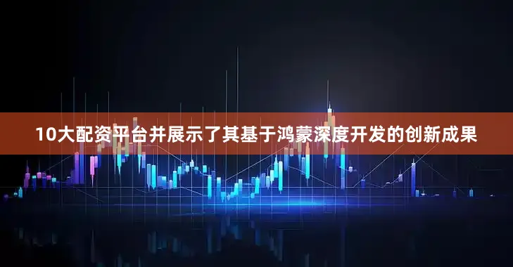 10大配资平台并展示了其基于鸿蒙深度开发的创新成果
