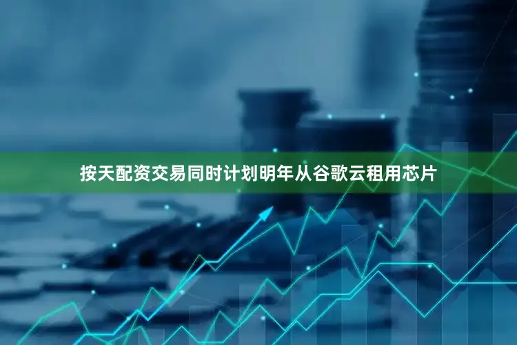 按天配资交易同时计划明年从谷歌云租用芯片